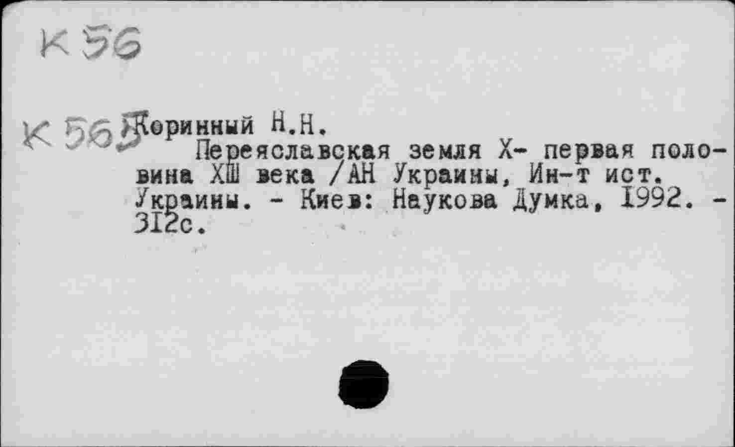 ﻿к 5'6
X Е]й>К®₽инннй tt.H.
Переяславская земля X- первая половина Хш века /АН Украины, Ин-т ист.
Украины. - Киев: Наукова Думка, 1992. -312с.